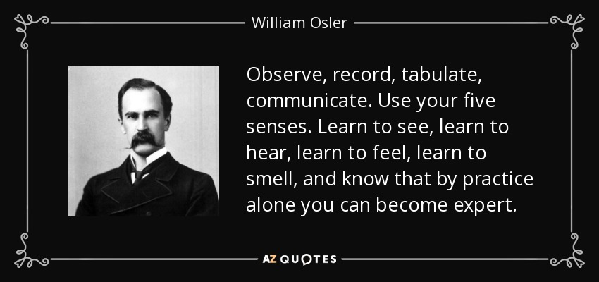 Observe, record, tabulate, communicate. Use your five senses. Learn to see, learn to hear, learn to feel, learn to smell, and know that by practice alone you can become expert. - William Osler