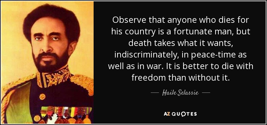 Observe that anyone who dies for his country is a fortunate man, but death takes what it wants, indiscriminately, in peace-time as well as in war. It is better to die with freedom than without it. - Haile Selassie