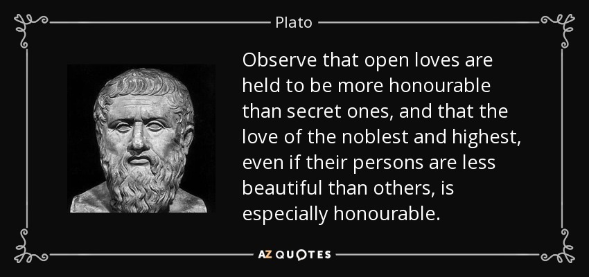 Observe that open loves are held to be more honourable than secret ones, and that the love of the noblest and highest, even if their persons are less beautiful than others, is especially honourable. - Plato