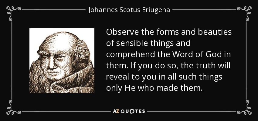 Observe the forms and beauties of sensible things and comprehend the Word of God in them. If you do so, the truth will reveal to you in all such things only He who made them. - Johannes Scotus Eriugena