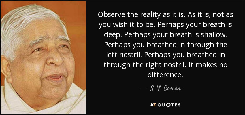 Observe the reality as it is. As it is, not as you wish it to be. Perhaps your breath is deep. Perhaps your breath is shallow. Perhaps you breathed in through the left nostril. Perhaps you breathed in through the right nostril. It makes no difference. - S. N. Goenka