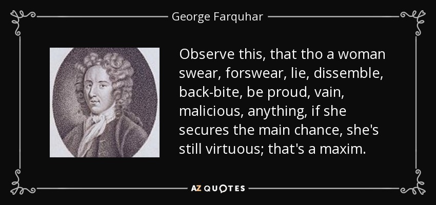 Observe this, that tho a woman swear, forswear, lie, dissemble, back-bite, be proud, vain, malicious, anything, if she secures the main chance, she's still virtuous; that's a maxim. - George Farquhar