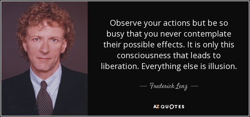 Observe your actions but be so busy that you never contemplate their possible effects. It is only this consciousness that leads to liberation. Everything else is illusion. - Frederick Lenz