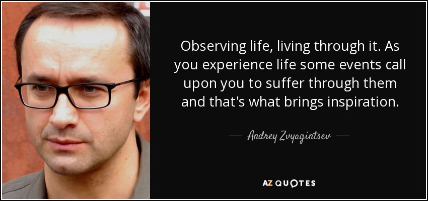 Observing life, living through it. As you experience life some events call upon you to suffer through them and that's what brings inspiration. - Andrey Zvyagintsev
