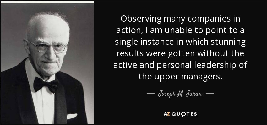 Observing many companies in action, I am unable to point to a single instance in which stunning results were gotten without the active and personal leadership of the upper managers. - Joseph M. Juran