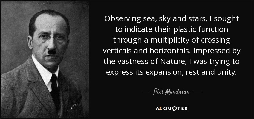 Observing sea, sky and stars, I sought to indicate their plastic function through a multiplicity of crossing verticals and horizontals. Impressed by the vastness of Nature, I was trying to express its expansion, rest and unity. - Piet Mondrian