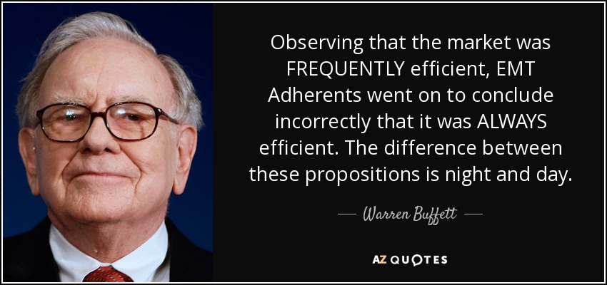 Observing that the market was FREQUENTLY efficient, EMT Adherents went on to conclude incorrectly that it was ALWAYS efficient. The difference between these propositions is night and day. - Warren Buffett
