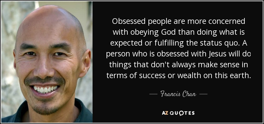Obsessed people are more concerned with obeying God than doing what is expected or fulfilling the status quo. A person who is obsessed with Jesus will do things that don't always make sense in terms of success or wealth on this earth. - Francis Chan