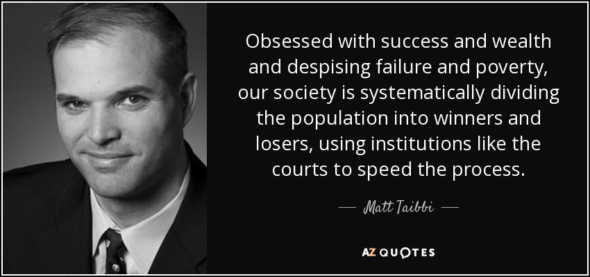 Obsessed with success and wealth and despising failure and poverty, our society is systematically dividing the population into winners and losers, using institutions like the courts to speed the process. - Matt Taibbi