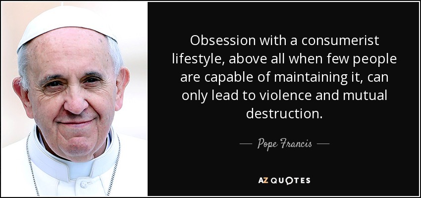 Obsession with a consumerist lifestyle, above all when few people are capable of maintaining it, can only lead to violence and mutual destruction. - Pope Francis