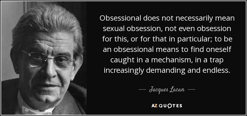 Obsessional does not necessarily mean sexual obsession, not even obsession for this, or for that in particular; to be an obsessional means to find oneself caught in a mechanism, in a trap increasingly demanding and endless. - Jacques Lacan