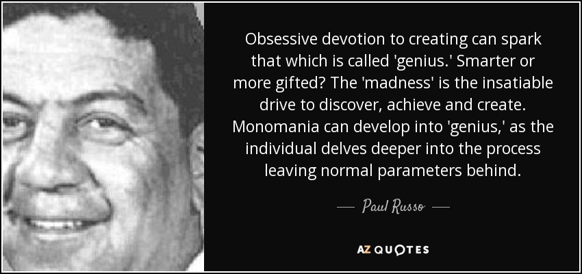 Obsessive devotion to creating can spark that which is called 'genius.' Smarter or more gifted? The 'madness' is the insatiable drive to discover, achieve and create. Monomania can develop into 'genius,' as the individual delves deeper into the process leaving normal parameters behind. - Paul Russo