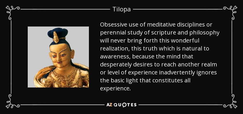 Obsessive use of meditative disciplines or perennial study of scripture and philosophy will never bring forth this wonderful realization, this truth which is natural to awareness, because the mind that desperately desires to reach another realm or level of experience inadvertently ignores the basic light that constitutes all experience. - Tilopa