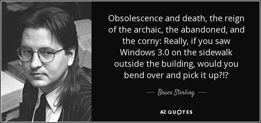 Obsolescence and death, the reign of the archaic, the abandoned, and the corny: Really, if you saw Windows 3.0 on the sidewalk outside the building, would you bend over and pick it up?!? - Bruce Sterling