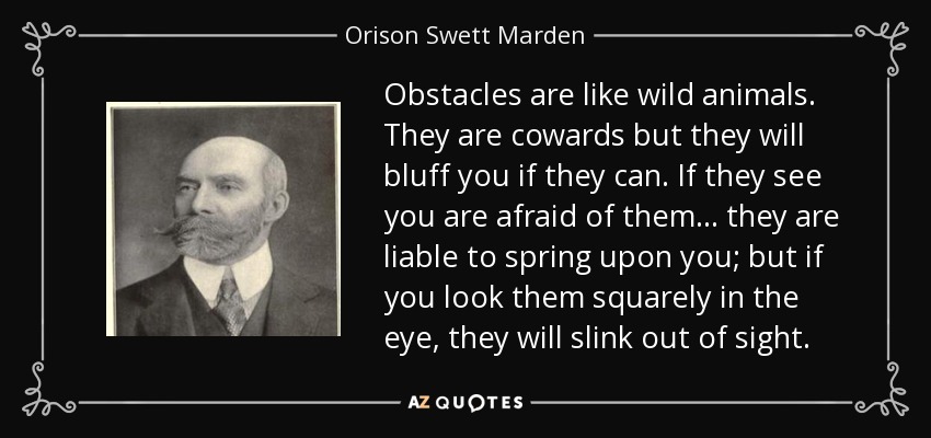 Obstacles are like wild animals. They are cowards but they will bluff you if they can. If they see you are afraid of them... they are liable to spring upon you; but if you look them squarely in the eye, they will slink out of sight. - Orison Swett Marden