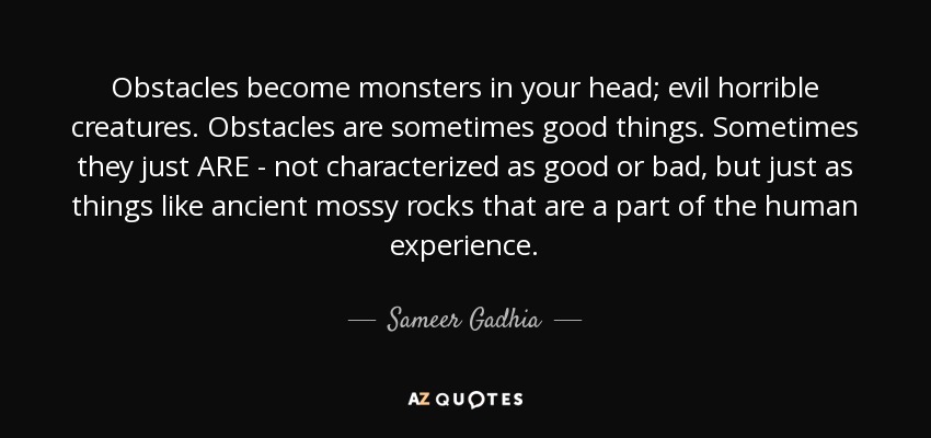 Obstacles become monsters in your head; evil horrible creatures. Obstacles are sometimes good things. Sometimes they just ARE - not characterized as good or bad, but just as things like ancient mossy rocks that are a part of the human experience. - Sameer Gadhia
