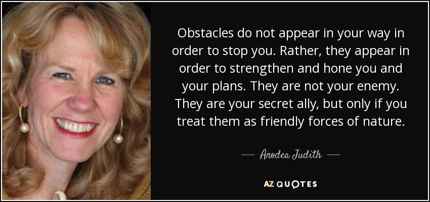 Obstacles do not appear in your way in order to stop you. Rather, they appear in order to strengthen and hone you and your plans. They are not your enemy. They are your secret ally, but only if you treat them as friendly forces of nature. - Anodea Judith