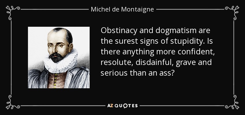 Obstinacy and dogmatism are the surest signs of stupidity. Is there anything more confident, resolute, disdainful, grave and serious than an ass? - Michel de Montaigne