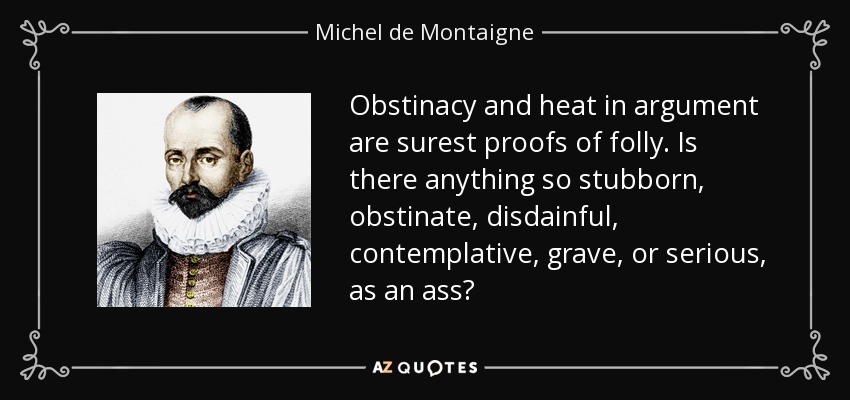Obstinacy and heat in argument are surest proofs of folly. Is there anything so stubborn, obstinate, disdainful, contemplative, grave, or serious, as an ass? - Michel de Montaigne