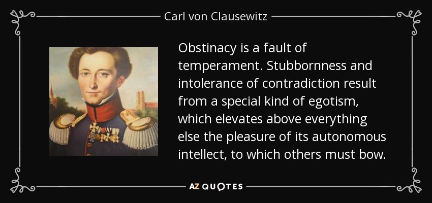 Obstinacy is a fault of temperament. Stubbornness and intolerance of contradiction result from a special kind of egotism, which elevates above everything else the pleasure of its autonomous intellect, to which others must bow. - Carl von Clausewitz