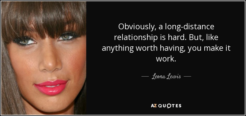 Obviously, a long-distance relationship is hard. But, like anything worth having, you make it work. - Leona Lewis