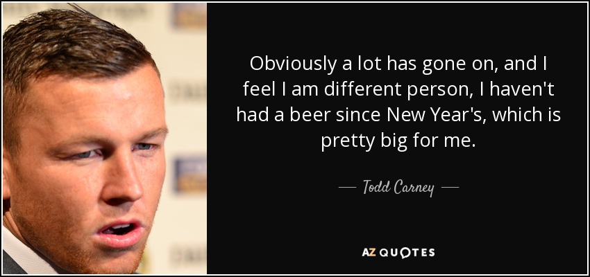 Obviously a lot has gone on, and I feel I am different person, I haven't had a beer since New Year's, which is pretty big for me. - Todd Carney