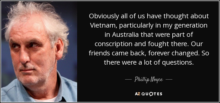 Obviously all of us have thought about Vietnam, particularly in my generation in Australia that were part of conscription and fought there. Our friends came back, forever changed. So there were a lot of questions. - Phillip Noyce