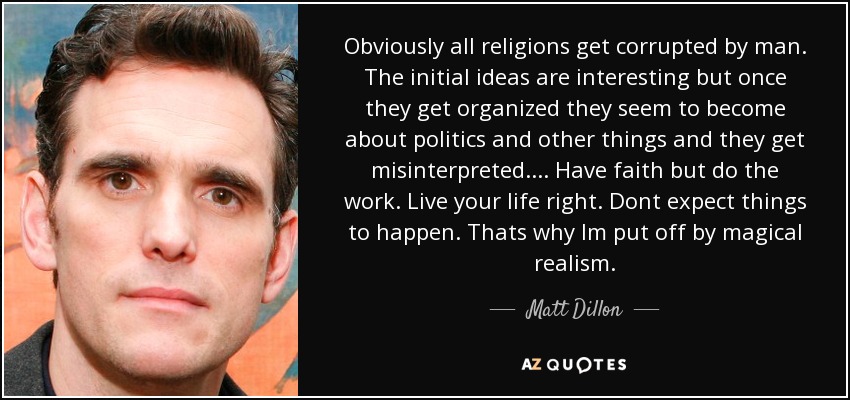 Obviously all religions get corrupted by man. The initial ideas are interesting but once they get organized they seem to become about politics and other things and they get misinterpreted. . . . Have faith but do the work. Live your life right. Dont expect things to happen. Thats why Im put off by magical realism. - Matt Dillon