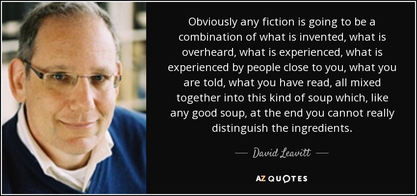 Obviously any fiction is going to be a combination of what is invented, what is overheard, what is experienced, what is experienced by people close to you, what you are told, what you have read, all mixed together into this kind of soup which, like any good soup, at the end you cannot really distinguish the ingredients. - David Leavitt