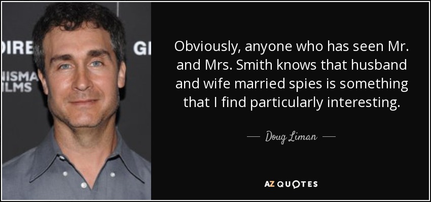 Obviously, anyone who has seen Mr. and Mrs. Smith knows that husband and wife married spies is something that I find particularly interesting. - Doug Liman