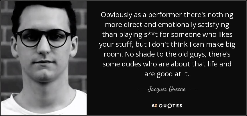 Obviously as a performer there's nothing more direct and emotionally satisfying than playing s**t for someone who likes your stuff, but I don't think I can make big room. No shade to the old guys, there's some dudes who are about that life and are good at it. - Jacques Greene