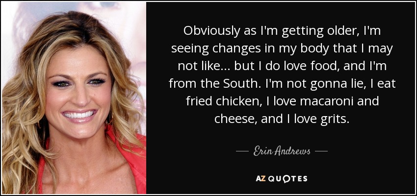 Obviously as I'm getting older, I'm seeing changes in my body that I may not like... but I do love food, and I'm from the South. I'm not gonna lie, I eat fried chicken, I love macaroni and cheese, and I love grits. - Erin Andrews
