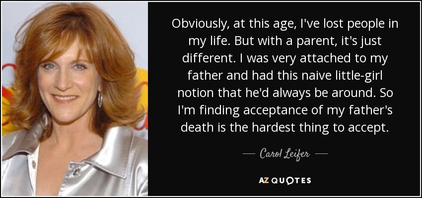 Obviously, at this age, I've lost people in my life. But with a parent, it's just different. I was very attached to my father and had this naive little-girl notion that he'd always be around. So I'm finding acceptance of my father's death is the hardest thing to accept. - Carol Leifer