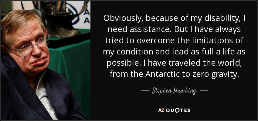 Obviously, because of my disability, I need assistance. But I have always tried to overcome the limitations of my condition and lead as full a life as possible. I have traveled the world, from the Antarctic to zero gravity. - Stephen Hawking