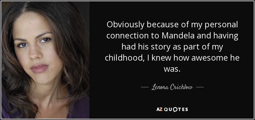 Obviously because of my personal connection to Mandela and having had his story as part of my childhood, I knew how awesome he was. - Lenora Crichlow