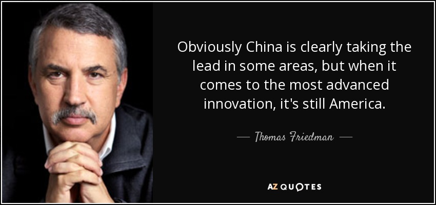 Obviously China is clearly taking the lead in some areas, but when it comes to the most advanced innovation, it's still America. - Thomas Friedman