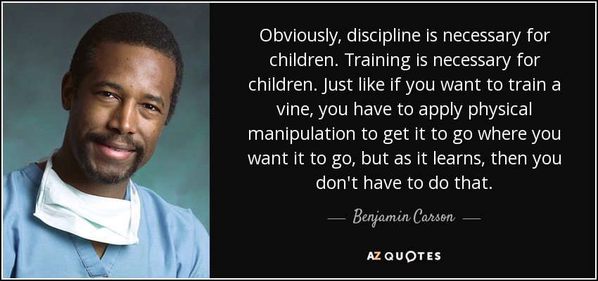 Obviously, discipline is necessary for children. Training is necessary for children. Just like if you want to train a vine, you have to apply physical manipulation to get it to go where you want it to go, but as it learns, then you don't have to do that. - Benjamin Carson