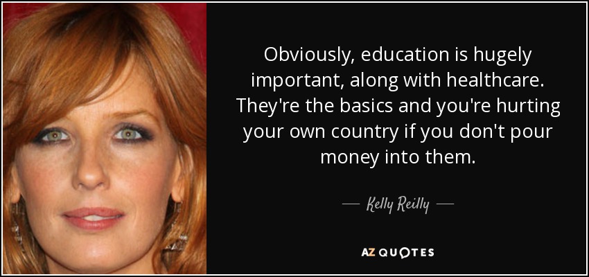 Obviously, education is hugely important, along with healthcare. They're the basics and you're hurting your own country if you don't pour money into them. - Kelly Reilly
