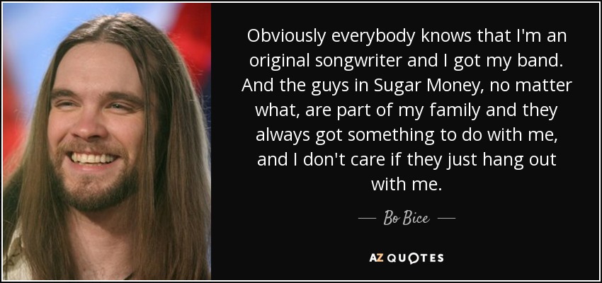 Obviously everybody knows that I'm an original songwriter and I got my band. And the guys in Sugar Money, no matter what, are part of my family and they always got something to do with me, and I don't care if they just hang out with me. - Bo Bice
