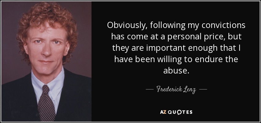 Obviously, following my convictions has come at a personal price, but they are important enough that I have been willing to endure the abuse. - Frederick Lenz