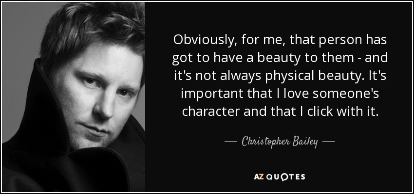 Obviously, for me, that person has got to have a beauty to them - and it's not always physical beauty. It's important that I love someone's character and that I click with it. - Christopher Bailey
