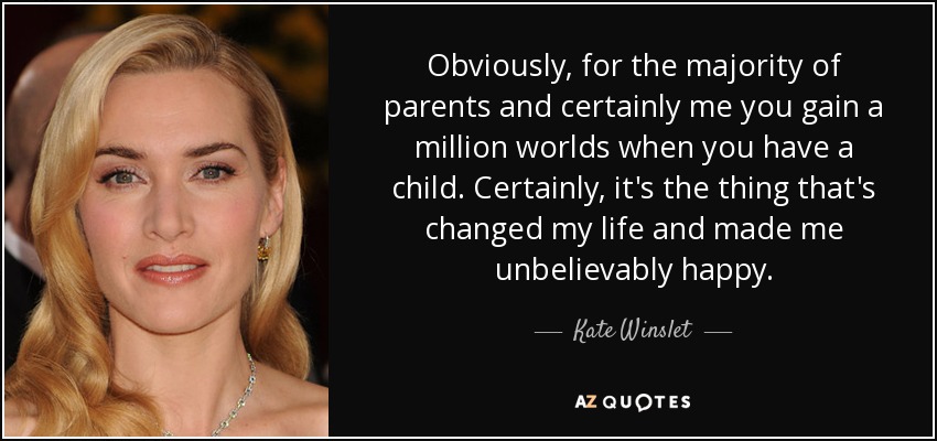 Obviously, for the majority of parents and certainly me you gain a million worlds when you have a child. Certainly, it's the thing that's changed my life and made me unbelievably happy. - Kate Winslet