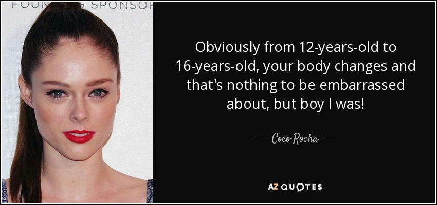 Obviously from 12-years-old to 16-years-old, your body changes and that's nothing to be embarrassed about, but boy I was! - Coco Rocha