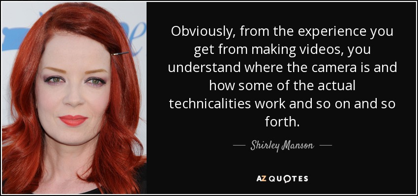 Obviously, from the experience you get from making videos, you understand where the camera is and how some of the actual technicalities work and so on and so forth. - Shirley Manson