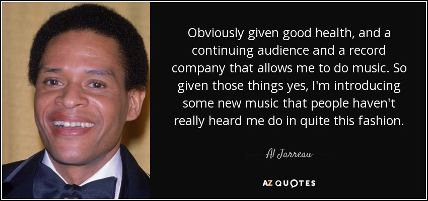 Obviously given good health, and a continuing audience and a record company that allows me to do music. So given those things yes, I'm introducing some new music that people haven't really heard me do in quite this fashion. - Al Jarreau