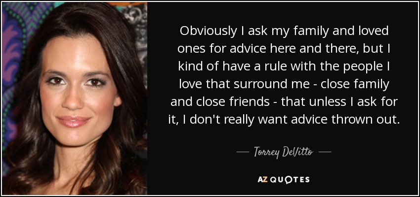 Obviously I ask my family and loved ones for advice here and there, but I kind of have a rule with the people I love that surround me - close family and close friends - that unless I ask for it, I don't really want advice thrown out. - Torrey DeVitto