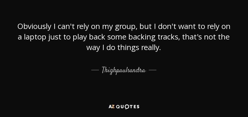 Obviously I can't rely on my group, but I don't want to rely on a laptop just to play back some backing tracks, that's not the way I do things really. - Thighpaulsandra