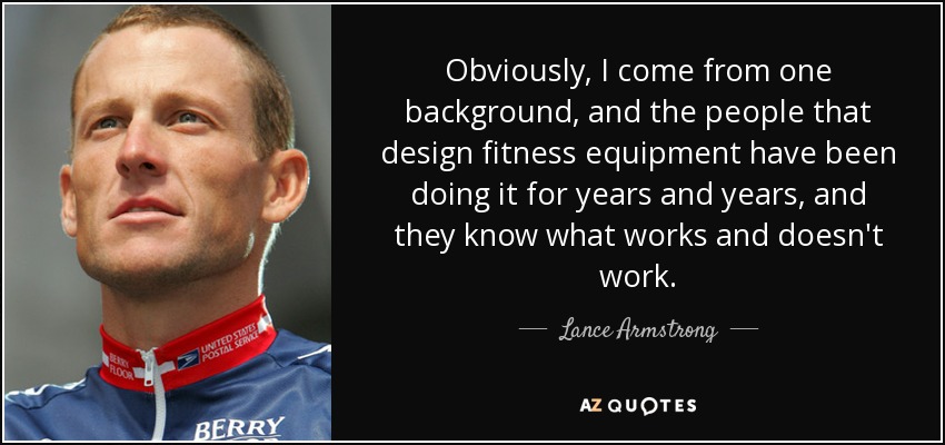 Obviously, I come from one background, and the people that design fitness equipment have been doing it for years and years, and they know what works and doesn't work. - Lance Armstrong