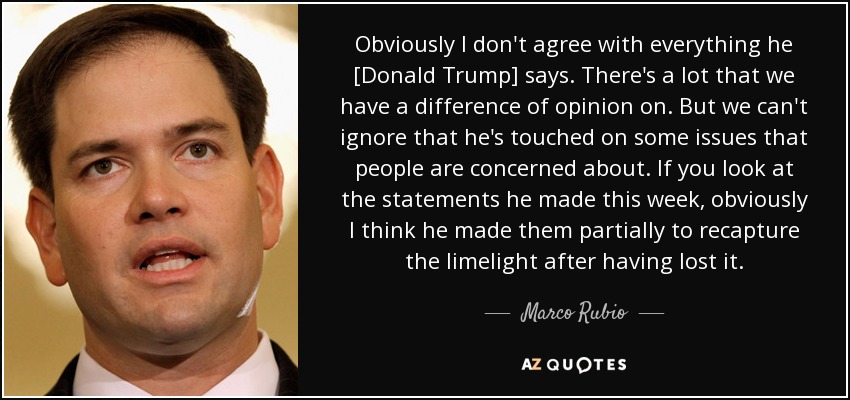 Obviously I don't agree with everything he [Donald Trump] says. There's a lot that we have a difference of opinion on. But we can't ignore that he's touched on some issues that people are concerned about. If you look at the statements he made this week, obviously I think he made them partially to recapture the limelight after having lost it. - Marco Rubio