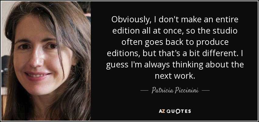 Obviously, I don't make an entire edition all at once, so the studio often goes back to produce editions, but that's a bit different. I guess I'm always thinking about the next work. - Patricia Piccinini